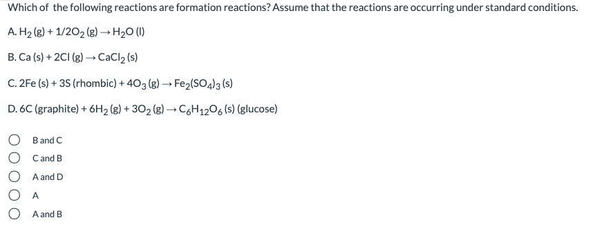 Which of the following reactions are formation reactions? Assume that the reactions are occurring under standard conditions.
A. H2 (g) + 1/202 (g) → H20 (1)
B. Ca (s) + 2CI (g) → CaCl2 (s)
C. 2Fe (s) + 35 (rhombic) + 403 (g) → Fe2(SO4)3 (s)
D. 6C (graphite) + 6H2 (g) + 302 (g) → C6H1206 (s) (glucose)
O B and C
O Cand B
A and D
O A
O A and B
