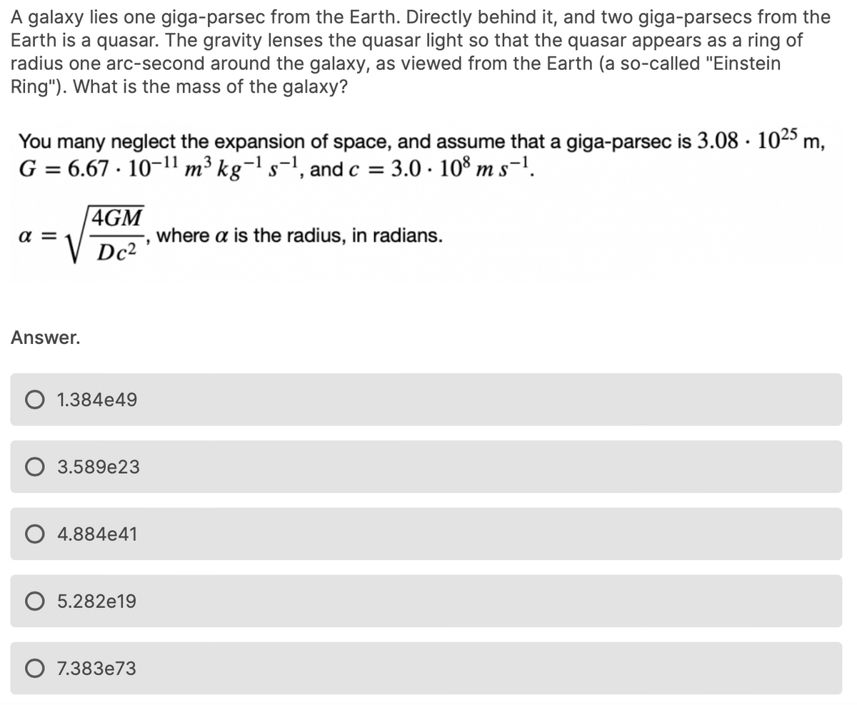 A galaxy lies one giga-parsec from the Earth. Directly behind it, and two giga-parsecs from the
Earth is a quasar. The gravity lenses the quasar light so that the quasar appears as a ring of
radius one arc-second around the galaxy, as viewed from the Earth (a so-called "Einstein
Ring"). What is the mass of the galaxy?
You many neglect the expansion of space, and assume that a giga-parsec is 3.08 · 1025 m,
G = 6.67 · 10-11 m³ kg¬1 s-1, and c =
3.0 · 108 m s-1.
4GM
a =
where a is the radius, in radians.
Dc2
Answer.
1.384e49
3.589e23
4.884e41
5.282e19
7.383e73
