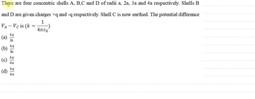 There are four concentric shells A, B,C and D of radii a, 2a, 3a and 4a respectively. Shells B
and D are given charges +q and -q respectively. Shell C is now earthed. The potential difference
1
VA-Vc is (k =
=
Απερ
(a)
(b)
(d)
28282
2a
4a
kq
6a