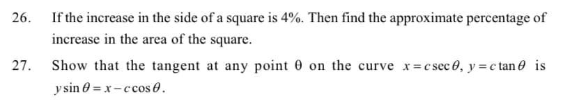 26.
If the increase in the side of a square is 4%. Then find the approximate percentage of
increase in the area of the square.
27.
Show that the tangent at any point 0 on the curve x=csec 0, y = c tan is
ysin = x-ccos.