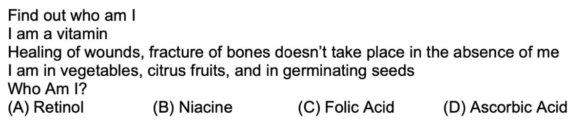 Find out who am I
I am a vitamin
Healing of wounds, fracture of bones doesn't take place in the absence of me
I am in vegetables, citrus fruits, and in germinating seeds
Who Am I?
(A) Retinol
(B) Niacine
(C) Folic Acid
(D) Ascorbic Acid
