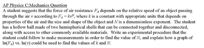 A student suggests that the force of air resistance FA depends on the relative speed of an object passing
through the air v according to FA = kvN, where k is a constant with appropriate units that depends on
properties of the air and the size and shape of the object and N is a dimensionless exponent. The student
has a hollow ball made of two hemispherical shells that can be connected together and disconnected,
along with access to other commonly available materials. Write an experimental procedure that the
student could follow to make measurements in order to find the value of N, and explain how a graph of
In(FA) vs. In(v) could be used to find the values of k and N.
