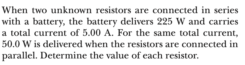 When two unknown resistors are connected in series
with a battery, the battery delivers 225 W and carries
a total current of 5.00 A. For the same total current,
50.0 W is delivered when the resistors are connected in
parallel. Determine the value of each resistor.
