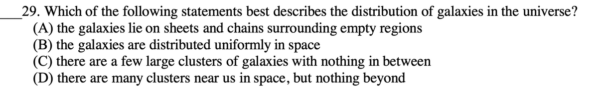 29. Which of the following statements best describes the distribution of galaxies in the universe?
(A) the galaxies lie on sheets and chains surrounding empty regions
(B) the galaxies are distributed uniformly in space
(C) there are a few large clusters of galaxies with nothing in between
(D) there are many clusters near us in space, but nothing beyond
