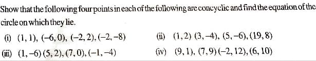 Show that the following four points in each of the following are concyclic and find the equation of the-
circle on which they lie.
(i) (1, 1), (-6,0), (-2,2), (-2,-8)
(ii) (1,-6) (5,2), (7,0),(-1,-4)
(ii) (1,2) (3,-4), (5,-6), (19,8)
(iv) (9,1), (7.9) (-2, 12), (6,10)