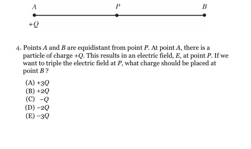 A
P
B
+Q
4. Points A and B are equidistant from point P. At point A, there is a
particle of charge +Q. This results in an electric field, E, at point P. If we
want to triple the electric field at P, what charge should be placed at
point B ?
(A) +3Q
(B) +2Q
(C) -Q
(D) –2Q
(E) –3Q
