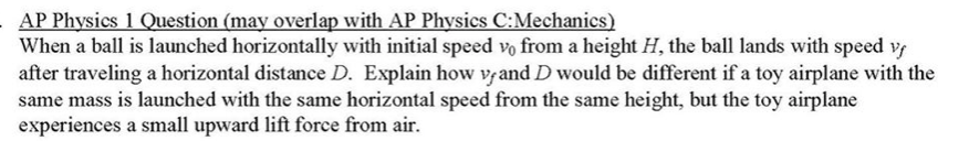 AP Physics 1 Question (may overlap with AP Physics C:Mechanics)
When a ball is launched horizontally with initial speed vo from a height H, the ball lands with speed v
after traveling a horizontal distance D. Explain how v and D would be different if a toy airplane with the
same mass is launched with the same horizontal speed from the same height, but the toy airplane
experiences a small upward lift force from air.
