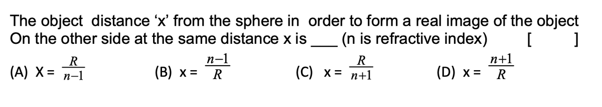 The object distance 'x' from the sphere in order to form a real image of the object
On the other side at the same distance x is
(n is refractive index)
R.
(A) X = n-1
n-1
(В) х %3D
R
(С) х%3D п+1
n+1
(D) x = R
R
