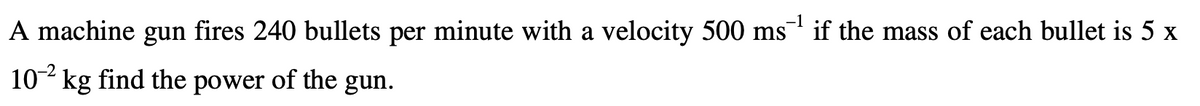 A machine gun fires 240 bullets per minute with a velocity 500 ms if the mass of each bullet is 5 x
102 kg find the power of the gun.
