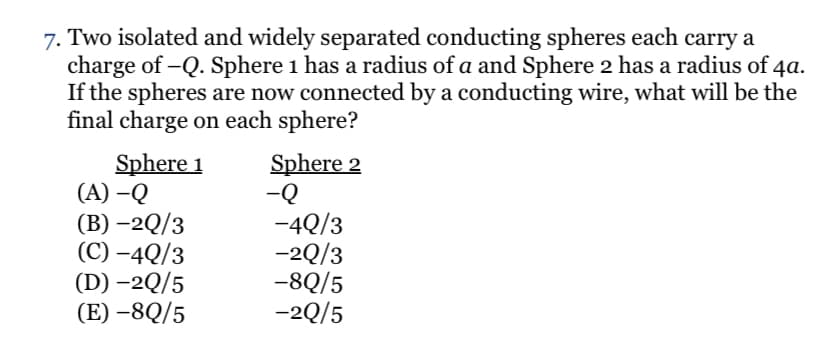 7. Two isolated and widely separated conducting spheres each carry a
charge of -Q. Sphere 1 has a radius of a and Sphere 2 has a radius of 4a.
If the spheres are now connected by a conducting wire, what will be the
final charge on each sphere?
Sphere 1
(A) –Q
(B) –2Q/3
(C) –4Q/3
(D) –2Q/5
(E) –8Q/5
Sphere 2
-Q
-4Q/3
-2Q/3
-8Q/5
-2Q/5
