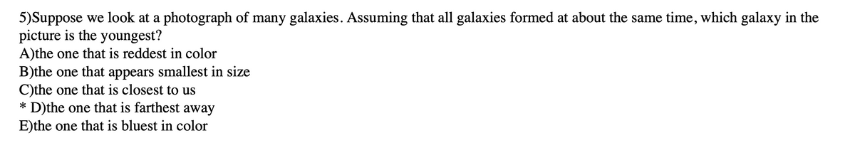 5)Suppose we look at a photograph of many galaxies. Assuming that all galaxies formed at about the same time, which galaxy in the
picture is the youngest?
A)the one that is reddest in color
B)the one that appears smallest in size
C)the one that is closest to us
* D)the one that is farthest away
E)the one that is bluest in color
