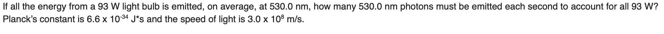 If all the energy from a 93 W light bulb is emitted, on average, at 530.0 nm, how many 530.0 nm photons must be emitted each second to account for all 93 W?
Planck's constant is 6.6 x 1034 J*s and the speed of light is 3.0 x 10° m/s.
