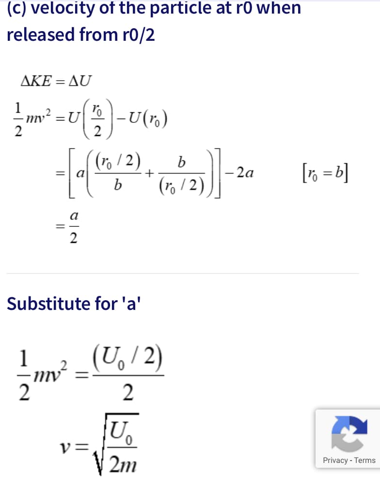 (c) velocity of the particle at r0 when
released from r0/2
ΔΚΕ-Δυ
%3D
mv² =U
-U(r.)
/2)
(r, / 2)
(ro
-2a
[r% =b]
%3D
Substitute for 'a'
(U, /2)
n?
U,
v=,
Privacy - Terms
