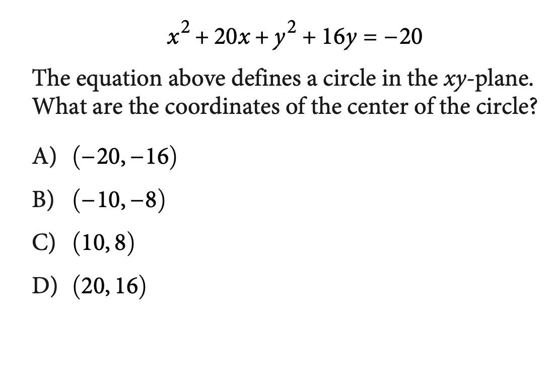 .2
x + 20x + y + 16y = -20
The equation above defines a circle in the xy-plane.
What are the coordinates of the center of the circle?
A) (-20,–16)
|
B) (-10,–8)
C) (10,8)
D) (20,16)
