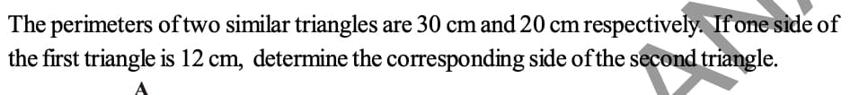 The perimeters of two similar triangles are 30 cm and 20 cm respectively. Ifone side of
the first triangle is 12 cm, determine the corresponding side of the second triangle.
