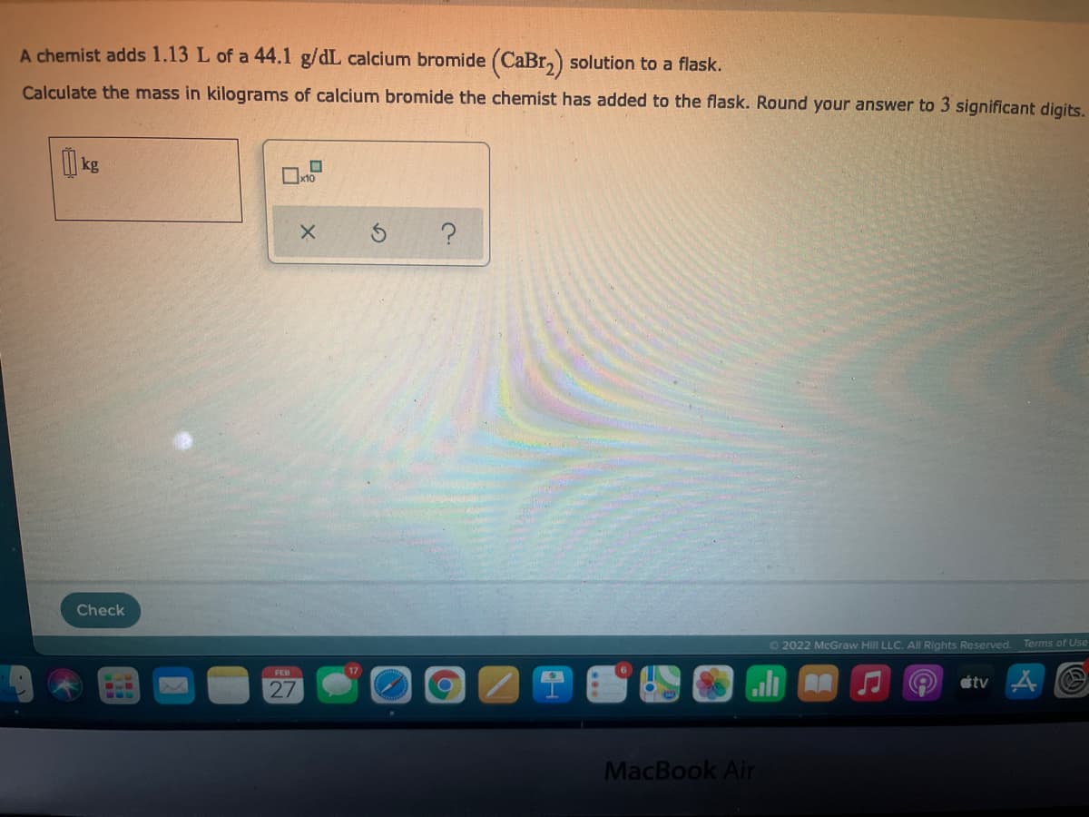 A chemist adds 1.13 L of a 44.1 g/dL calcium bromide (CaBr,) solution to a flask.
Calculate the mass in kilograms of calcium bromide the chemist has added to the flask. Round your answer to 3 significant digits.
kg
x10
?
Check
©2022 McGraw Hill LLC. AllRights Reserved.
Terms of Use
FED
27
étv 4
MacBook Air
