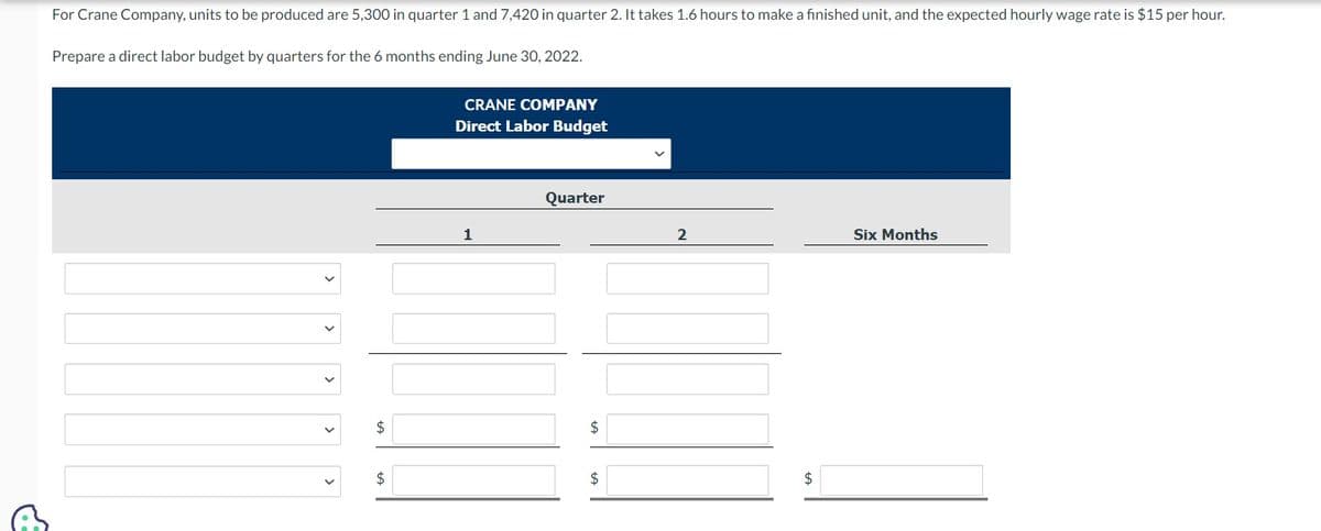 For Crane Company, units to be produced are 5,300 in quarter 1 and 7,420 in quarter 2. It takes 1.6 hours to make a finished unit, and the expected hourly wage rate is $15 per hour.
Prepare a direct labor budget by quarters for the 6 months ending June 30, 2022.
$
$
CRANE COMPANY
Direct Labor Budget
1
Quarter
$
$
2
$
Six Months