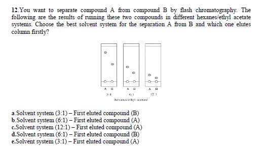 12.You want to separate compound A from compound B by flash chromatography. The
following are the results of running these two compounds in different hexanes/ethyl acetate
systems. Choose the best solvent system for the separation A from B and which one elutes
column firstly?
3:1
121
bexancsethyt te
a.Solvent system (3:1) – First eluted compound (B)
b.Solvent system (6:1) – First eluted compound (A)
c.Solvent system (12:1) – First eluted compound (A)
d.Solvent system (6:1) – First eluted compound (B)
e.Solvent system (3:1) – First eluted compound (A)
