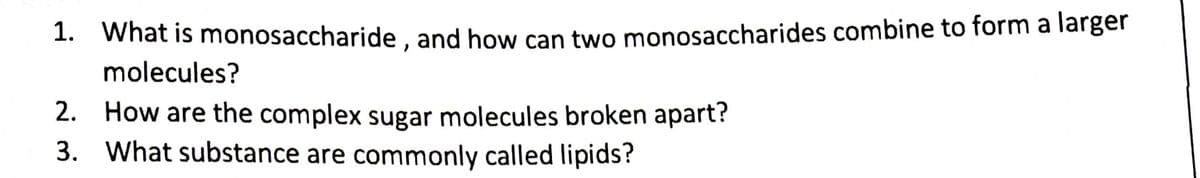 1. What is monosaccharide , and how can two monosaccharides combine to form a larger
molecules?
2. How are the complex sugar molecules broken apart?
3. What substance are commonly called lipids?
