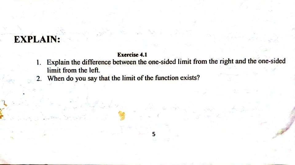 EXPLAIN:
Exercise 4.1
1. Explain the difference between the one-sided limit from the right and the one-sided
limit from the left.
2. When do you say that the limit of the function exists?
5
