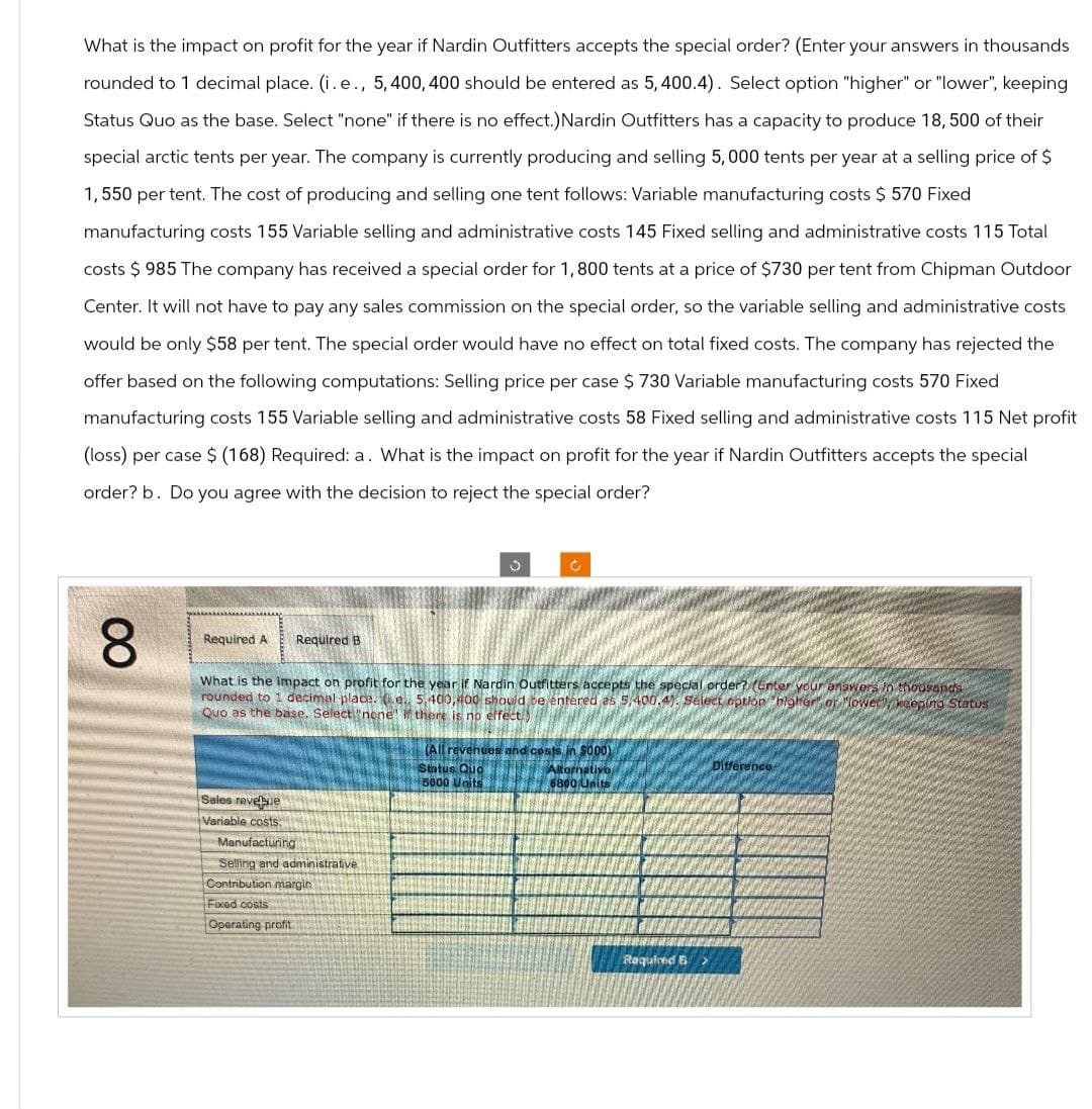 What is the impact on profit for the year if Nardin Outfitters accepts the special order? (Enter your answers in thousands
rounded to 1 decimal place. (i.e., 5, 400, 400 should be entered as 5, 400.4). Select option "higher" or "lower", keeping
Status Quo as the base. Select "none" if there is no effect.) Nardin Outfitters has a capacity to produce 18, 500 of their
special arctic tents per year. The company is currently producing and selling 5,000 tents per year at a selling price of $
1,550 per tent. The cost of producing and selling one tent follows: Variable manufacturing costs $ 570 Fixed
manufacturing costs 155 Variable selling and administrative costs 145 Fixed selling and administrative costs 115 Total
costs $ 985 The company has received a special order for 1,800 tents at a price of $730 per tent from Chipman Outdoor
Center. It will not have to pay any sales commission on the special order, so the variable selling and administrative costs
would be only $58 per tent. The special order would have no effect on total fixed costs. The company has rejected the
offer based on the following computations: Selling price per case $ 730 Variable manufacturing costs 570 Fixed
manufacturing costs 155 Variable selling and administrative costs 58 Fixed selling and administrative costs 115 Net profit
(loss) per case $ (168) Required: a. What is the impact on profit for the year if Nardin Outfitters accepts the special
order? b. Do you agree with the decision to reject the special order?
8
00
ง
Required A Required B
What is the impact on profit for the year if Nardin Outfitters/accepts the special order? (Enter your answers in thousands
rounded to 1 decimal place. e. 5,400,400 should be entered as 5,400.4). Select option higher of "lower, keeping Status
Quo as the base. Select "none" if there is no effect.)
Sales revenue
Variable costs:
Manufacturing
Selling and administrative
Contribution margin
Fixed costs
Operating profit
(All revenues and costs in S000)
Status Quo
Difference
5000 Units
Alternativo,
6800 Units
Required B