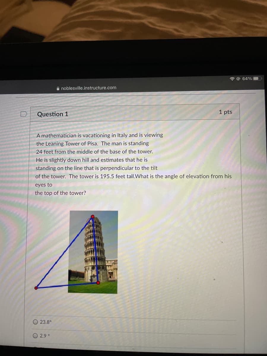 6 © 64%O
A noblesville.instructure.com
Question 1
1 pts
A mathematician is vacationing in Italy and is viewing
the Leaning Tower of Pisa. The man is standing
24 feet from the middle of the base of the tower.
He is slightly down hill and estimates that he is
standing on the line that is perpendicular to the tilt
of the tower. The tower is 195.5 feet tall.What is the angle of elevation from his
eyes to
the top of the tower?
O 23.8°
2.9°
