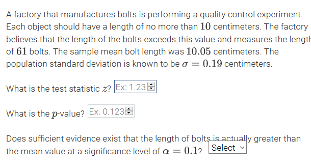 A factory that manufactures bolts is performing a quality control experiment.
Each object should have a length of no more than 10 centimeters. The factory
believes that the length of the bolts exceeds this value and measures the length
of 61 bolts. The sample mean bolt length was 10.05 centimeters. The
population standard deviation is known to be o = 0.19 centimeters.
What is the test statistic z? Ex: 1.23E
What is the p-value? Ex. 0.123
Does sufficient evidence exist that the length of bolts is actually greater than
the mean value at a significance level of a = 0.1? Select
