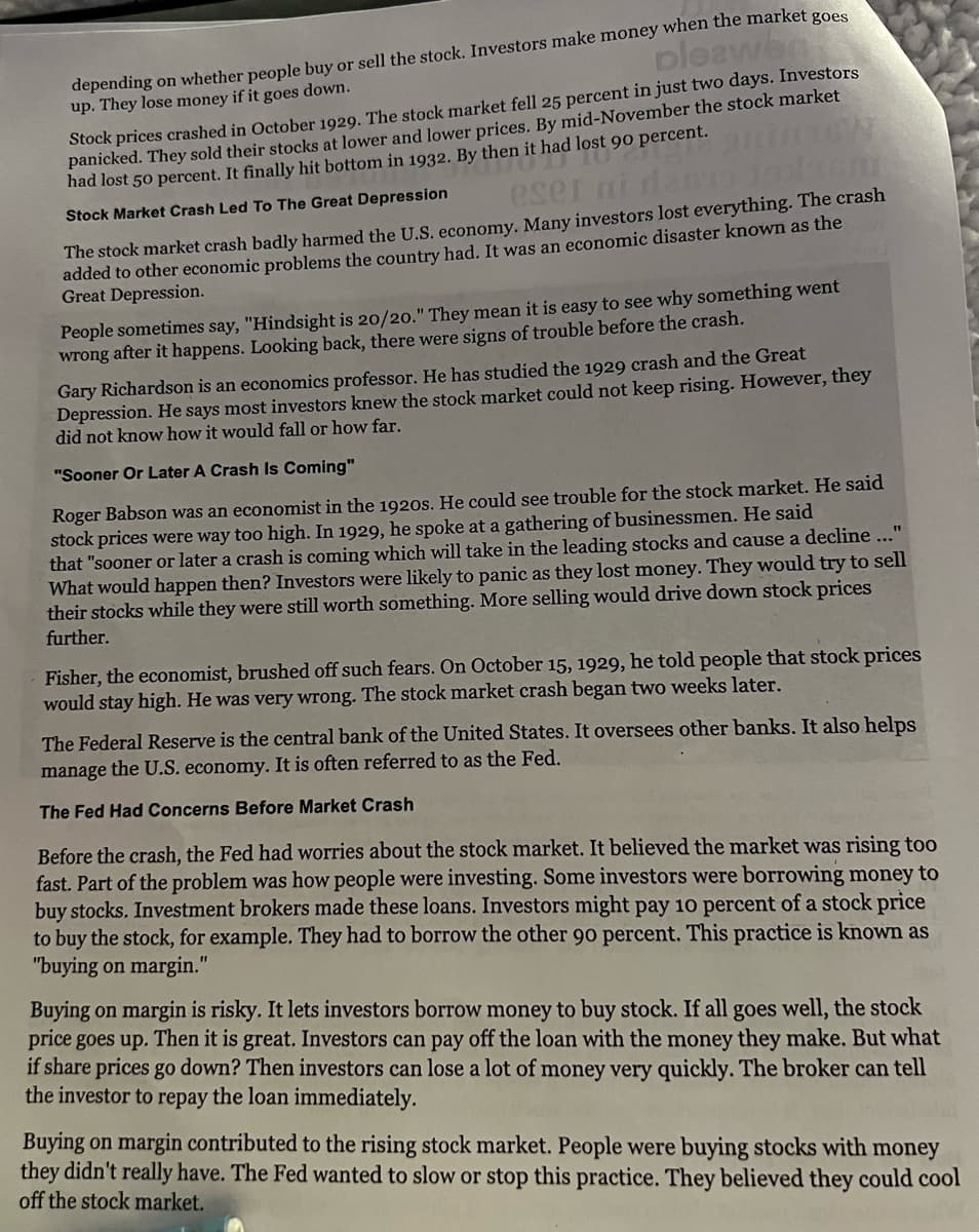 pleawen
depending on whether people buy or sell the stock. Investors make money when the market goes
up. They lose money if it goes down.
Stock prices crashed in October 1929. The stock market fell 25 percent in just two days. Investors
ad lost 90 P
panicked. They sold their stocks at lower and lower prices. By mid-November the stock market
had lost 50 percent. It finally hit bottom in 1932. By then it had lost 90 percent.
eser ni dan
19x160
Stock Market Crash Led To The Great Depression
The stock market crash badly harmed the U.S. economy. Many investors lost everything. The crash
added to other economic problems the country had. It was an economic disaster known as the
Great Depression.
People sometimes say, "Hindsight is 20/20." They mean it is easy to see why something went
wrong after it happens. Looking back, there were signs of trouble before the crash.
Gary Richardson is an economics professor. He has studied the 1929 crash and the Great
Depression. He says most investors knew the stock market could not keep rising. However, they
did not know how it would fall or how far.
"Sooner Or Later A Crash Is Coming"
Roger Babson was an economist in the 1920s. He could see trouble for the stock market. He said
stock prices were way too high. In 1929, he spoke at a gathering of businessmen. He said
that "sooner or later a crash is coming which will take in the leading stocks and cause a decline ..."
What would happen then? Investors were likely to panic as they lost money. They would try to sell
their stocks while they were still worth something. More selling would drive down stock prices
further.
Fisher, the economist, brushed off such fears. On October 15, 1929, he told people that stock prices
would stay high. He was very wrong. The stock market crash began two weeks later.
The Federal Reserve is the central bank of the United States. It oversees other banks. It also helps
manage the U.S. economy. It is often referred to as the Fed.
The Fed Had Concerns Before Market Crash
Before the crash, the Fed had worries about the stock market. It believed the market was rising too
fast. Part of the problem was how people were investing. Some investors were borrowing money to
buy stocks. Investment brokers made these loans. Investors might pay 10 percent of a stock price
to buy the stock, for example. They had to borrow the other 90 percent. This practice is known as
"buying on margin."
Buying on margin is risky. It lets investors borrow money to buy stock. If all goes well, the stock
price goes up. Then it is great. Investors can pay off the loan with the money they make. But what
if share prices go down? Then investors can lose a lot of money very quickly. The broker can tell
the investor to repay the loan immediately.
Buying on margin contributed to the rising stock market. People were buying stocks with money
they didn't really have. The Fed wanted to slow or stop this practice. They believed they could cool
off the stock market.
