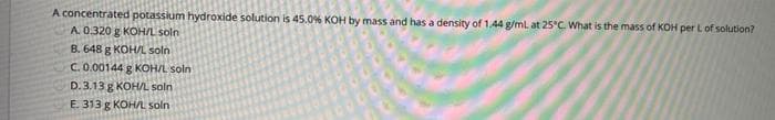 A concentrated potassium hydroxide solution is 45.0% KOH by mass and has a density of 1.44 g/ml at 25°C What is the mass of KOH per L of solution?
A. 0.320 g KOH/L soln
B. 648 g KOH/L soln
C.0.00144 g KOH/L soln
D. 3.13 g KOHL soln
E. 313 g KOH/L soln
