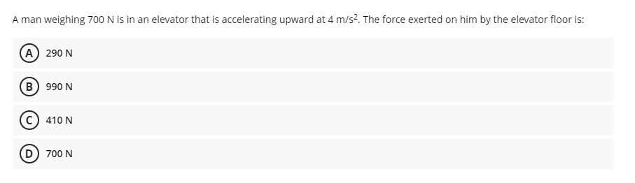 A man weighing 700 N is in an elevator that is accelerating upward at 4 m/s?. The force exerted on him by the elevator floor is:
A 290 N
B) 990 N
410 N
D 700 N
