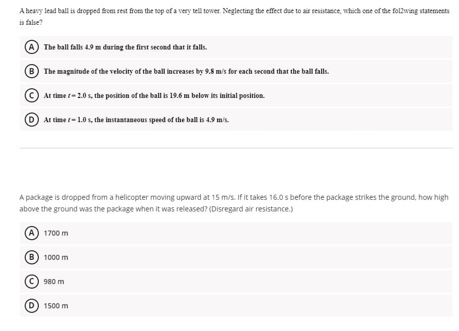 A heavy lead ball is dropped from rest from the top of a very tell tower. Neglecting the effect due to air resistance, which one of the fol2wing statements
is false?
(A) The ball falls 4.9 m during the first second that it falls.
(B) The magnitude of the velocity of the ball increases by 9.8 m/s for each second that the ball falls.
At time t= 2.0 s, the position of the ball is 19.6 m below its initial position.
(D At time t= 1.0 s, the instantaneous speed of the ball is 4.9 m/s.
A package is dropped from a helicopter moving upward at 15 m/s. If it takes 16.0 s before the package strikes the ground, how high
above the ground was the package when it was released? (Disregard air resistance.)
(A 1700 m
(B) 1000 m
(c) 980 m
(D) 1500 m

