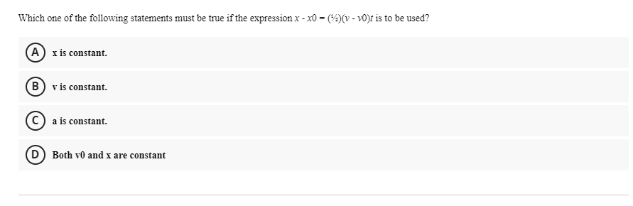 Which one of the following statements must be true if the expression x - x0 = (4)(v - v0)t is to be used?
(A) x is constant.
B) v is constant.
c) a is constant.
D Both vo and x are constant
