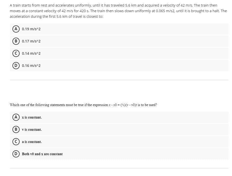 A train starts from rest and accelerates uniformly, until it has traveled 5.6 km and acquired a velocity of 42 m/s. The train then
moves at a constant velocity of 42 m/s for 420 s. The train then slows down uniformly at 0.065 m/s2, until it is brought to a halt. The
acceleration during the first 5.6 km of travel is closest to:
(A) 0.19 m/s^2
(B 0.17 m/s^2
C) 0.14 m/s^2
(D) 0.16 m/s^2
Which one of the following statements must be true if the expression x - x0 = (4)(v - v0)t is to be used?
(A) x is constant.
(B) v is constant.
a is constant.
D) Both v0 and x are constant
