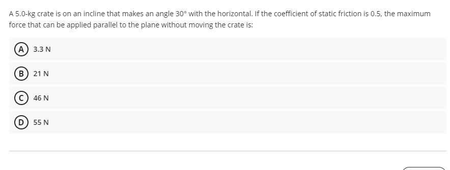 A 5.0-kg crate is on an incline that makes an angle 30° with the horizontal. If the coefficient of static friction is 0.5, the maximum
force that can be applied parallel to the plane without moving the crate is:
(А) 3.3 N
(в) 21 N
C) 46 N
D) 55 N
