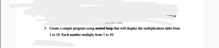 OL
3. Create a simple program using nested loop that will display the multiplication table from
I to 10. Each number multiply from I to 10.
