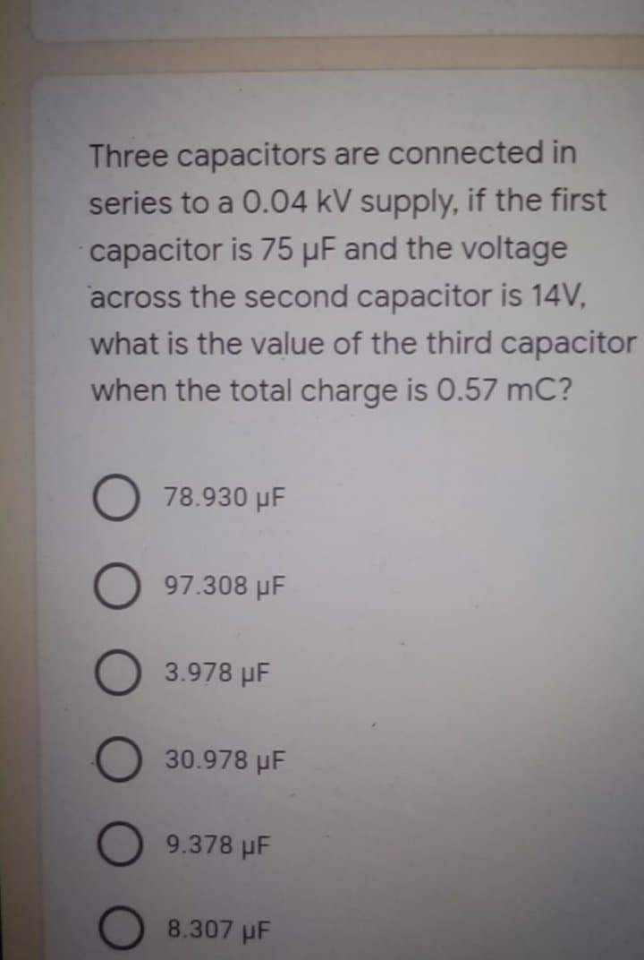 Three capacitors are connected in
series to a 0.04 kV supply, if the first
capacitor is 75 µF and the voltage
across the second capacitor is 14V,
what is the value of the third capacitor
when the total charge is 0.57 mC?
78.930 µF
97.308 µF
3.978 µF
30.978 µF
9.378 µF
8.307 µF
