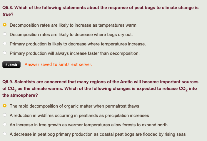 Q5.8. Which of the following statements about the response of peat bogs to climate change is
true?
Decomposition rates are likely to increase as temperatures warm.
Decomposition rates are likely to decrease where bogs dry out.
Primary production is likely to decrease where temperatures increase.
Primary production will always increase faster than decomposition.
Submit Answer saved to SimUText server.
Q5.9. Scientists are concerned that many regions of the Arctic will become important sources
of CO₂ as the climate warms. Which of the following changes is expected to release CO₂ into
the atmosphere?
O The rapid decomposition of organic matter when permafrost thaws
A reduction in wildfires occurring in peatlands as precipitation increases
An increase in tree growth as warmer temperatures allow forests to expand north
A decrease in peat bog primary production as coastal peat bogs are flooded by rising seas