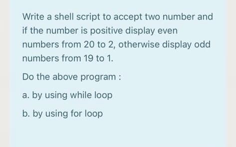 Write a shell script to accept two number and
if the number is positive display even
numbers from 20 to 2, otherwise display odd
numbers from 19 to 1.
Do the above program :
a. by using while loop
b. by using for loop
