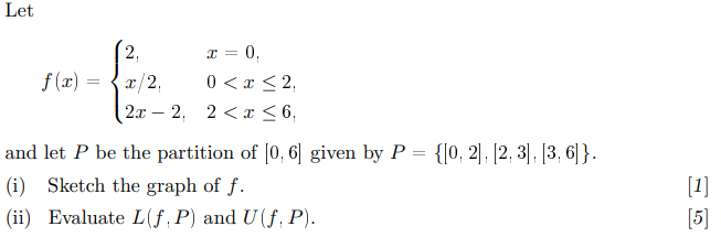 Let
2.
x = 0,
f(x):
x/2,
0 < x <2,
2x 2, 2<x ≤ 6,
-
and let P be the partition of [0,6] given by P = {[0, 2], [2, 3], [3, 6]}.
(i) Sketch the graph of f.
(ii) Evaluate L(f, P) and U(f, P).
[1]
[5]