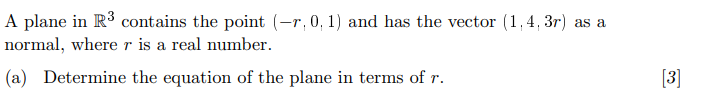 A plane in R³ contains the point (-r, 0, 1) and has the vector (1,4,3r) as a
normal, where r is a real number.
(a) Determine the equation of the plane in terms of r.
[3]