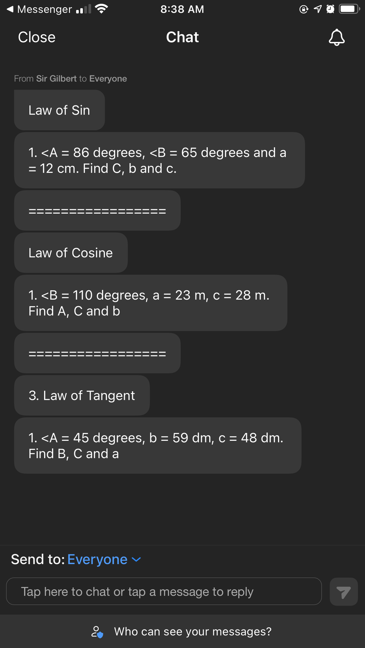 Messenger l ?
8:38 AM
Close
Chat
From Sir Gilbert to Everyone
Law of Sin
1. <A = 86 degrees, <B = 65 degrees and a
= 12 cm. Find C, b and c.
Law of Cosine
1. <B = 110 degrees, a = 23 m, c = 28 m.
Find A, C and b
%3D
3. Law of Tangent
1. <A = 45 degrees, b = 59 dm, c = 48 dm.
Find B, C and a
%3D
Send to: Everyone
Tap here to chat or tap a message to reply
2 Who can see your messages?
