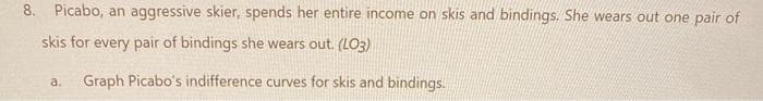 8. Picabo, an aggressive skier, spends her entire income on skis and bindings. She wears out one pair of
skis for every pair of bindings she wears out. (LO3)
a. Graph Picabo's indifference curves for skis and bindings.