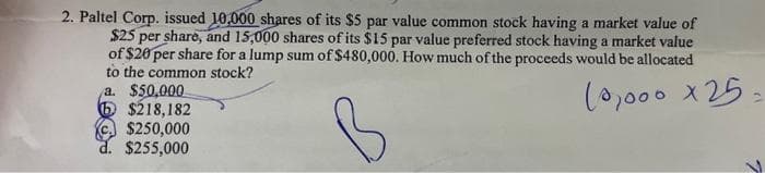 2. Paltel Corp. issued 10,000 shares of its $5 par value common stock having a market value of
$25 per share, and 15,000 shares of its $15 par value preferred stock having a market value
of $20 per share for a lump sum of $480,000. How much of the proceeds would be allocated
to the common stock?
10,000x25
a. $50,000
6 $218,182
$250,000
$255,000