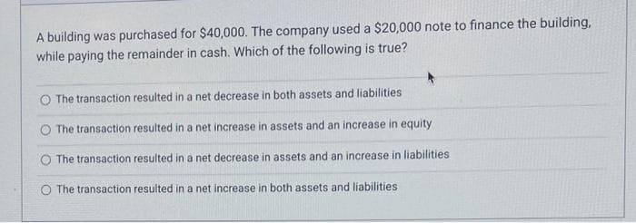 A building was purchased for $40,000. The company used a $20,000 note to finance the building,
while paying the remainder in cash. Which of the following is true?
O The transaction resulted in a net decrease in both assets and liabilities
O The transaction resulted in a net increase in assets and an increase in equity
The transaction resulted in a net decrease in assets and an increase in liabilities
O The transaction resulted in a net increase in both assets and liabilities.