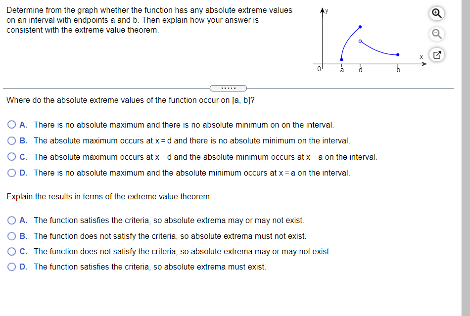 Determine from the graph whether the function has any absolute extreme values
on an interval with endpoints a and b. Then explain how your answer is
consistent with the extreme value theorem.
a
.....
Where do the absolute extreme values of the function occur on [a, b]?
O A. There is no absolute maximum and there is no absolute minimum on on the interval.
B. The absolute maximum occurs at x = d and there is no absolute minimum on the interval.
OC. The absolute maximum occurs at x = d and the absolute minimum occurs at x = a on the interval.
O D. There is no absolute maximum and the absolute minimum occurs at x = a on the interval.
Explain the results in terms of the extreme value theorem.
O A. The function satisfies the criteria, so absolute extrema may or may not exist.
B. The function does not satisfy the criteria, so absolute extrema must not exist.
OC. The function does not satisfy the criteria, so absolute extrema may or may not exist.
O D. The function satisfies the criteria, so absolute extrema must exist.
of
