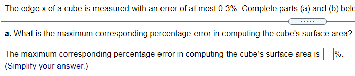 The edge x of a cube is measured with an error of at most 0.3%. Complete parts (a) and (b) belo
a. What is the maximum corresponding percentage error in computing the cube's surface area?
The maximum corresponding percentage error in computing the cube's surface area is
%.
(Simplify your answer.)
