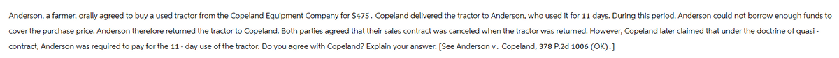 Anderson, a farmer, orally agreed to buy a used tractor from the Copeland Equipment Company for $475. Copeland delivered the tractor to Anderson, who used it for 11 days. During this period, Anderson could not borrow enough funds to
cover the purchase price. Anderson therefore returned the tractor to Copeland. Both parties agreed that their sales contract was canceled when the tractor was returned. However, Copeland later claimed that under the doctrine of quasi-
contract, Anderson was required to pay for the 11-day use of the tractor. Do you agree with Copeland? Explain your answer. [See Anderson v. Copeland, 378 P.2d 1006 (OK).]