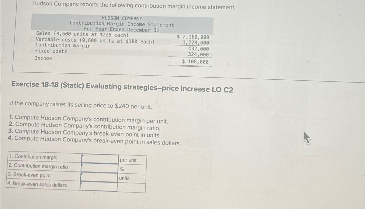 Hudson Company reports the following contribution margin income statement.
HUDSON COMPANY
Contribution Margin Income Statement
For Year Ended December 31
Sales (9,600 units at $225 each)
Variable costs (9,600 units at $180 each)
Contribution margin
Fixed costs
Income
$ 2,160,000
1,728,000
432,000
324,000
$ 108,000
Exercise 18-18 (Static) Evaluating strategies-price increase LO C2
If the company raises its selling price to $240 per unit.
1. Compute Hudson Company's contribution margin per unit.
2. Compute Hudson Company's contribution margin ratio.
3. Compute Hudson Company's break-even point in units.
4. Compute Hudson Company's break-even point in sales dollars.
1. Contribution margin
2. Contribution margin ratio
3. Break-even point
4. Break-even sales dollars
per unit
%
units