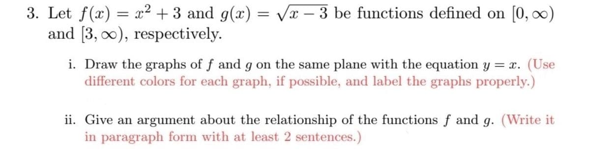 3. Let f(x) = x² + 3 and g(x)
and [3, 0), respectively.
= Vx – 3 be functions defined on [0, 0)
i. Draw the graphs of f and g on the same plane with the equation y = x. (Use
different colors for each graph, if possible, and label the graphs properly.)
ii. Give an argument about the relationship of the functions f and g. (Write it
in paragraph form with at least 2 sentences.)
