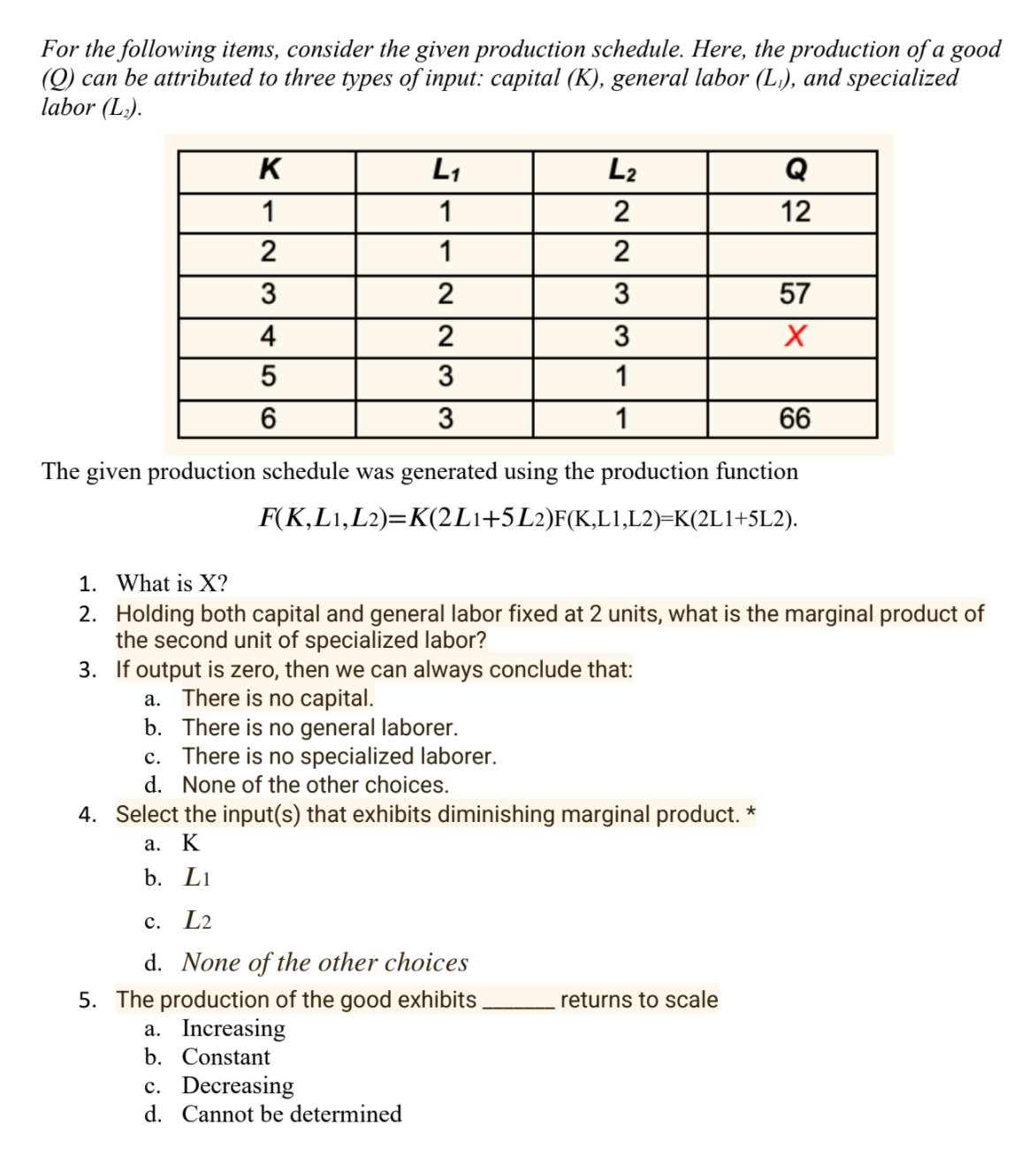 For the following items, consider the given production schedule. Here, the production of a good
(Q) can be attributed to three types of input: capital (K), general labor (L), and specialized
labor (L.).
K
L1
L2
Q
1
1
2
12
2
1
2
3
2
3
57
4
2
3
5
1
6
3
1
66
The given production schedule was generated using the production function
F(K,L1,L2)=K(2L1+5L2)F(K,L1,L2)=K(2L1+5L2).
1. What is X?
2. Holding both capital and general labor fixed at 2 units, what is the marginal product of
the second unit of specialized labor?
3. If output is zero, then we can always conclude that:
a. There is no capital.
b. There is no general laborer.
c. There is no specialized laborer.
d. None of the other choices.
4. Select the input(s) that exhibits diminishing marginal product. *
а.
K
b. Li
с. L2
d. None of the other choices
5. The production of the good exhibits.
a. Increasing
b. Constant
returns to scale
c. Decreasing
d. Cannot be determined
